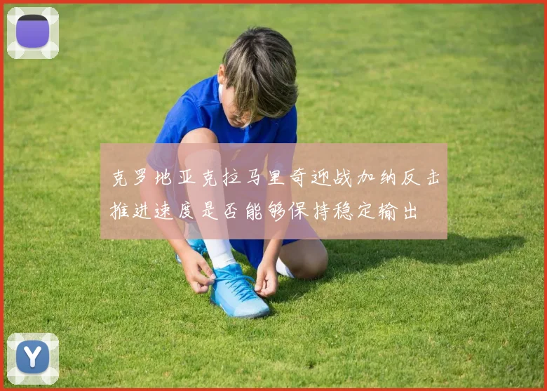 克罗地亚克拉马里奇迎战加纳反击推进速度是否能够保持稳定输出