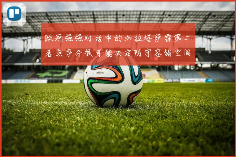 欧冠强强对话中的加拉塔萨雷第二落点争夺很可能决定防守容错空间