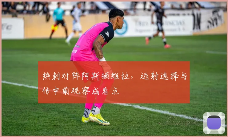 热刺对阵阿斯顿维拉,远射选择与传中前观察成看点