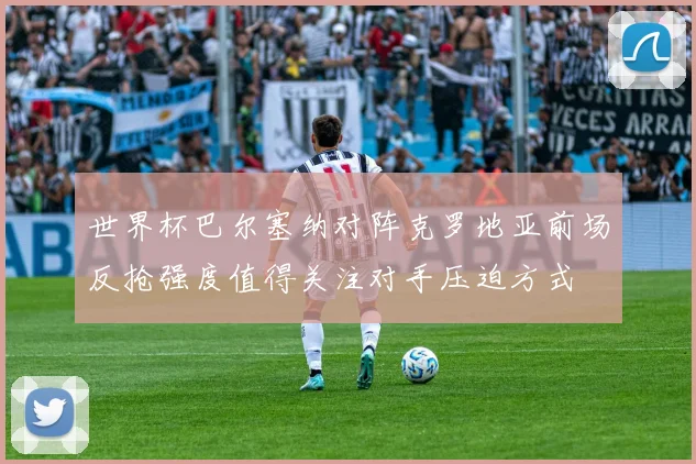 世界杯巴尔塞纳对阵克罗地亚前场反抢强度值得关注对手压迫方式
