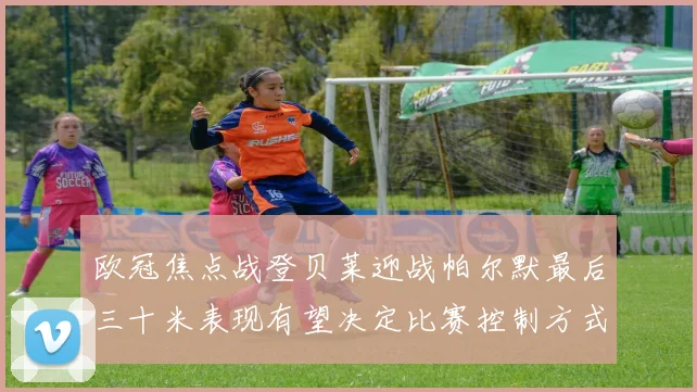 欧冠焦点战登贝莱迎战帕尔默最后三十米表现有望决定比赛控制方式