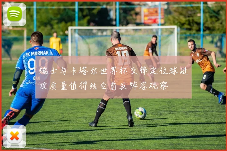 瑞士与卡塔尔世界杯交锋定位球进攻质量值得结合首发阵容观察