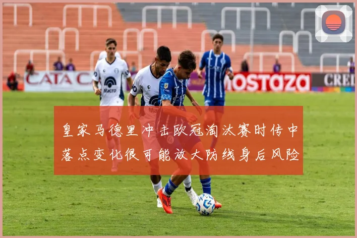 皇家马德里冲击欧冠淘汰赛时传中落点变化很可能放大防线身后风险