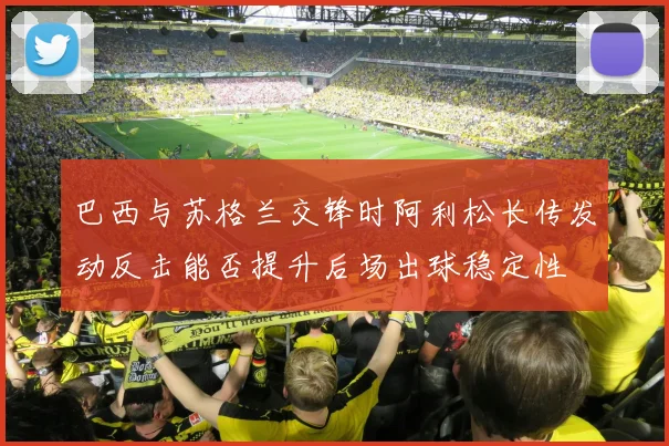 巴西与苏格兰交锋时阿利松长传发动反击能否提升后场出球稳定性