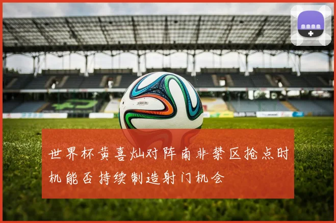 世界杯黄喜灿对阵南非禁区抢点时机能否持续制造射门机会