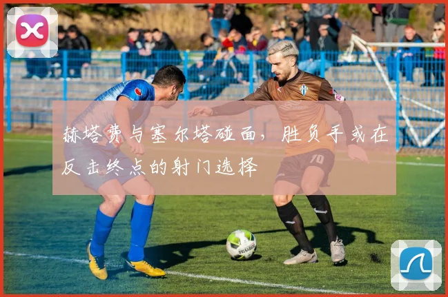 赫塔费与塞尔塔碰面，胜负手或在反击终点的射门选择