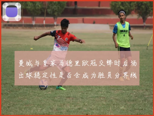 曼城与皇家马德里欧冠交锋时后场出球稳定性是否会成为胜负分界线