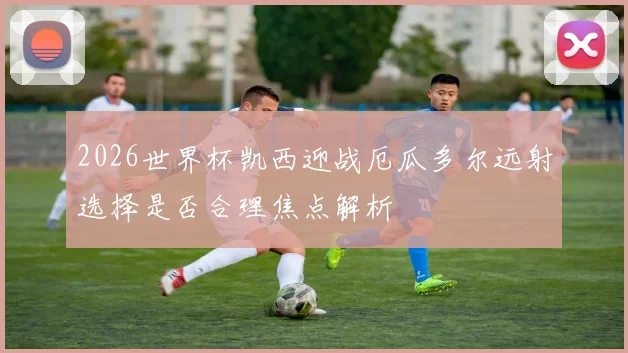 2026世界杯凯西迎战厄瓜多尔远射选择是否合理焦点解析