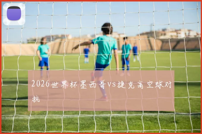 2026世界杯墨西哥vs捷克高空球对抗