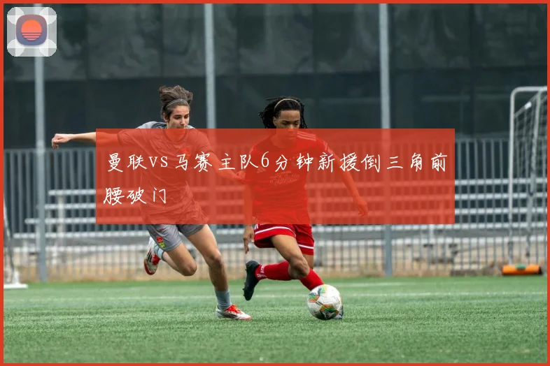 曼联vs马赛主队6分钟新援倒三角前腰破门